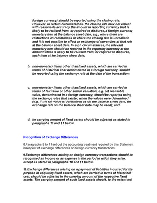foreign currency) should be reported using the closing rate.
      However, in certain circumstances, the closing rate may not reflect
      with reasonable accuracy the amount in reporting currency that is
      likely to be realised from, or required to disburse, a foreign currency
      monetary item at the balance sheet date, e.g., where there are
      restrictions on remittances or where the closing rate is unrealistic
      and it is not possible to effect an exchange of currencies at that rate
      at the balance sheet date. In such circumstances, the relevant
      monetary item should be reported in the reporting currency at the
      amount which is likely to be realised from, or required to disburse,
      such item at the balance sheet date;


   b. non-monetary items other than fixed assets, which are carried in
      terms of historical cost denominated in a foreign currency, should
      be reported using the exchange rate at the date of the transaction;



   c. non-monetary items other than fixed assets, which are carried in
      terms of fair value or other similar valuation, e.g. net realisable
      value, denominated in a foreign currency, should be reported using
      the exchange rates that existed when the values were determined
      (e.g. if the fair value is determined as on the balance sheet date, the
      exchange rate on the balance sheet date may be used); and



   d. he carrying amount of fixed assets should be adjusted as stated in
      paragraphs 10 and 11 below.



Recognition of Exchange Differences

8.Paragraphs 9 to 11 set out the accounting treatment required by this Statement
in respect of exchange differences on foreign currency transactions.

9.Exchange differences arising on foreign currency transactions should be
recognised as income or as expense in the period in which they arise,
except as stated in paragraphs 10 and 11 below.

10.Exchange differences arising on repayment of liabilities incurred for the
purpose of acquiring fixed assets, which are carried in terms of historical
cost, should be adjusted in the carrying amount of the respective fixed
assets. The carrying amount of such fixed assets should, to the extent not
 