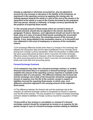 already so adjusted or otherwise accounted for, also be adjusted to
account for any increase or decrease in the liability of the enterprise, as
expressed in the reporting currency by applying the closing rate, for
making payment towards the whole or a part of the cost of the assets or for
repayment of the whole or a part of the monies borrowed by the enterprise
from any person, directly or indirectly, in foreign currency specifically for
the purpose of acquiring those assets.

11.The carrying amount of fixed assets which are carried in terms of
revalued amounts should also be adjusted in the manner described in
paragraph 10 above. However, such adjustment should not result in the net
book value of a class of revalued fixed assets exceeding the recoverable
amount of assets of that class, the remaining amount of the increase in
liability, if any, being debited to the revaluation reserve, or to the profit and
loss statement in the event of inadequacy or absence of the revaluation
reserve.

12.An exchange difference results when there is a change in the exchange rate
between the transaction date and the date of settlement of any monetary items
arising from a foreign currency transaction. When the transaction is settled within
the same accounting period as that in which it occurred, the entire exchange
difference arises in that period. However, when the transaction is not settled in
the same accounting period as that in which it occurred, the exchange difference
arises over more than one accounting period.

Forward Exchange Contracts

13.An enterprise may enter into a forward exchange contract, or another
financial instrument that is in substance a forward exchange contract, to
establish the amount of the reporting currency required or available at the
settlement date of a transaction. The difference between the forward rate
and the exchange rate at date of the transaction should be recognised as
income or expense over the life of the contract, except in respect of
liabilities incurred for acquiring fixed assets, in which case, such
difference should be adjusted in the carrying amount of the respective
fixed assets.

14.The difference between the forward rate and the exchange rate at the
inception of a forward exchange contract is recognised as income or expense
over the life of the contract. The only exception is in respect of forward exchange
contracts related to liabilities in foreign currency incurred for acquisition of fixed
assets.

15.Any profit or loss arising on cancellation or renewal of a forward
exchange contract should be recognised as income or as expense for the
period, except in case of a forward exchange contract relating to liabilities
 