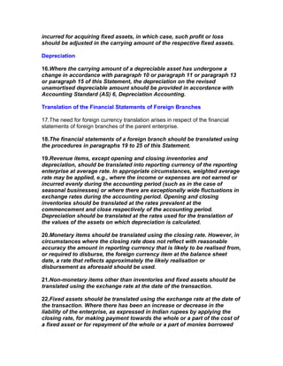 incurred for acquiring fixed assets, in which case, such profit or loss
should be adjusted in the carrying amount of the respective fixed assets.

Depreciation

16.Where the carrying amount of a depreciable asset has undergone a
change in accordance with paragraph 10 or paragraph 11 or paragraph 13
or paragraph 15 of this Statement, the depreciation on the revised
unamortised depreciable amount should be provided in accordance with
Accounting Standard (AS) 6, Depreciation Accounting.

Translation of the Financial Statements of Foreign Branches

17.The need for foreign currency translation arises in respect of the financial
statements of foreign branches of the parent enterprise.

18.The financial statements of a foreign branch should be translated using
the procedures in paragraphs 19 to 25 of this Statement.

19.Revenue items, except opening and closing inventories and
depreciation, should be translated into reporting currency of the reporting
enterprise at average rate. In appropriate circumstances, weighted average
rate may be applied, e.g., where the income or expenses are not earned or
incurred evenly during the accounting period (such as in the case of
seasonal businesses) or where there are exceptionally wide fluctuations in
exchange rates during the accounting period. Opening and closing
inventories should be translated at the rates prevalent at the
commencement and close respectively of the accounting period.
Depreciation should be translated at the rates used for the translation of
the values of the assets on which depreciation is calculated.

20.Monetary items should be translated using the closing rate. However, in
circumstances where the closing rate does not reflect with reasonable
accuracy the amount in reporting currency that is likely to be realised from,
or required to disburse, the foreign currency item at the balance sheet
date, a rate that reflects approximately the likely realisation or
disbursement as aforesaid should be used.

21.Non-monetary items other than inventories and fixed assets should be
translated using the exchange rate at the date of the transaction.

22.Fixed assets should be translated using the exchange rate at the date of
the transaction. Where there has been an increase or decrease in the
liability of the enterprise, as expressed in Indian rupees by applying the
closing rate, for making payment towards the whole or a part of the cost of
a fixed asset or for repayment of the whole or a part of monies borrowed
 