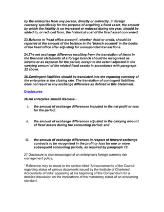 by the enterprise from any person, directly or indirectly, in foreign
currency specifically for the purpose of acquiring a fixed asset, the amount
by which the liability is so increased or reduced during the year, should be
added to, or reduced from, the historical cost of the fixed asset concerned.

23.Balance in ‘head office account’, whether debit or credit, should be
reported at the amount of the balance in the ‘branch account’ in the books
of the head office after adjusting for unresponded transactions.

24.The net exchange difference resulting from the translation of items in
the financial statements of a foreign branch should be recognised as
income or as expense for the period, except to the extent adjusted in the
carrying amount of the related fixed assets in accordance with paragraph
22 above.

25.Contingent liabilities should be translated into the reporting currency of
the enterprise at the closing rate. The translation of contingent liabilities
does not result in any exchange difference as defined in this Statement.

Disclosures

26.An enterprise should disclose -

      i.   the amount of exchange differences included in the net profit or loss
           for the period;


    ii.    the amount of exchange differences adjusted in the carrying amount
           of fixed assets during the accounting period; and



    iii.   the amount of exchange differences in respect of forward exchange
           contracts to be recognised in the profit or loss for one or more
           subsequent accounting periods, as required by paragraph 13.

27.Disclosure is also encouraged of an enterprise’s foreign currency risk
management policy.
1
 Reference may be made to the section titled ‘Announcements of the Council
regarding status of various documents issued by the Institute of Chartered
Accountants of India’ appearing at the beginning of this Compendium for a
detailed discussion on the implications of the mandatory status of an accounting
standard.
 