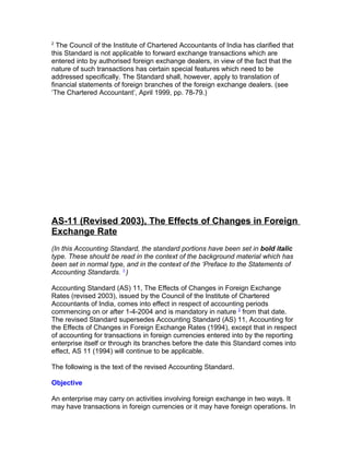 2
  The Council of the Institute of Chartered Accountants of India has clarified that
this Standard is not applicable to forward exchange transactions which are
entered into by authorised foreign exchange dealers, in view of the fact that the
nature of such transactions has certain special features which need to be
addressed specifically. The Standard shall, however, apply to translation of
financial statements of foreign branches of the foreign exchange dealers. (see
‘The Chartered Accountant’, April 1999, pp. 78-79.)




AS-11 (Revised 2003), The Effects of Changes in Foreign
Exchange Rate
(In this Accounting Standard, the standard portions have been set in bold italic
type. These should be read in the context of the background material which has
been set in normal type, and in the context of the ‘Preface to the Statements of
Accounting Standards. 1 )

Accounting Standard (AS) 11, The Effects of Changes in Foreign Exchange
Rates (revised 2003), issued by the Council of the Institute of Chartered
Accountants of India, comes into effect in respect of accounting periods
commencing on or after 1-4-2004 and is mandatory in nature 2 from that date.
The revised Standard supersedes Accounting Standard (AS) 11, Accounting for
the Effects of Changes in Foreign Exchange Rates (1994), except that in respect
of accounting for transactions in foreign currencies entered into by the reporting
enterprise itself or through its branches before the date this Standard comes into
effect, AS 11 (1994) will continue to be applicable.

The following is the text of the revised Accounting Standard.

Objective

An enterprise may carry on activities involving foreign exchange in two ways. It
may have transactions in foreign currencies or it may have foreign operations. In
 