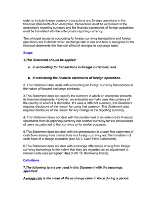 order to include foreign currency transactions and foreign operations in the
financial statements of an enterprise, transactions must be expressed in the
enterprise's reporting currency and the financial statements of foreign operations
must be translated into the enterprise's reporting currency.

The principal issues in accounting for foreign currency transactions and foreign
operations are to decide which exchange rate to use and how to recognise in the
financial statements the financial effect of changes in exchange rates.

Scope

1.This Statement should be applied:

   a. in accounting for transactions in foreign currencies; and


   b. in translating the financial statements of foreign operations.

2. This Statement also deals with accounting for foreign currency transactions in
the nature of forward exchange contracts.

3.This Statement does not specify the currency in which an enterprise presents
its financial statements. However, an enterprise normally uses the currency of
the country in which it is domiciled. If it uses a different currency, this Statement
requires disclosure of the reason for using that currency. This Statement also
requires disclosure of the reason for any change in the reporting currency.

4. This Statement does not deal with the restatement of an enterprise's financial
statements from its reporting currency into another currency for the convenience
of users accustomed to that currency or for similar purposes.

5.This Statement does not deal with the presentation in a cash flow statement of
cash flows arising from transactions in a foreign currency and the translation of
cash flows of a foreign operation (see AS 3, Cash Flow Statements).

6.This Statement does not deal with exchange differences arising from foreign
currency borrowings to the extent that they are regarded as an adjustment to
interest costs (see paragraph 4(e) of AS 16, Borrowing Costs).

Definitions

7.The following terms are used in this Statement with the meanings
specified:

Average rate is the mean of the exchange rates in force during a period.
 
