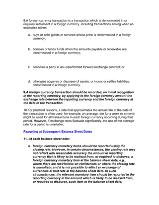 8.A foreign currency transaction is a transaction which is denominated in or
requires settlement in a foreign currency, including transactions arising when an
enterprise either:

   a. buys or sells goods or services whose price is denominated in a foreign
      currency;


   b. borrows or lends funds when the amounts payable or receivable are
      denominated in a foreign currency;



   c. becomes a party to an unperformed forward exchange contract; or



   d. otherwise acquires or disposes of assets, or incurs or settles liabilities,
      denominated in a foreign currency.

9.A foreign currency transaction should be recorded, on initial recognition
in the reporting currency, by applying to the foreign currency amount the
exchange rate between the reporting currency and the foreign currency at
the date of the transaction.

10.For practical reasons, a rate that approximates the actual rate at the date of
the transaction is often used, for example, an average rate for a week or a month
might be used for all transactions in each foreign currency occurring during that
period. However, if exchange rates fluctuate significantly, the use of the average
rate for a period is unreliable.

Reporting at Subsequent Balance Sheet Dates

11. At each balance sheet date:

   a. foreign currency monetary items should be reported using the
      closing rate. However, in certain circumstances, the closing rate may
      not reflect with reasonable accuracy the amount in reporting
      currency that is likely to be realised from, or required to disburse, a
      foreign currency monetary item at the balance sheet date, e.g.,
      where there are restrictions on remittances or where the closing rate
      is unrealistic and it is not possible to effect an exchange of
      currencies at that rate at the balance sheet date. In such
      circumstances, the relevant monetary item should be reported in the
      reporting currency at the amount which is likely to be realised from,
      or required to disburse, such item at the balance sheet date;
 