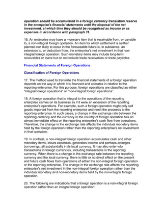 operation should be accumulated in a foreign currency translation reserve
in the enterprise's financial statements until the disposal of the net
investment, at which time they should be recognised as income or as
expenses in accordance with paragraph 31.

16. An enterprise may have a monetary item that is receivable from, or payable
to, a non-integral foreign operation. An item for which settlement is neither
planned nor likely to occur in the foreseeable future is, in substance, an
extension to, or deduction from, the enterprise's net investment in that non-
integral foreign operation. Such monetary items may include long-term
receivables or loans but do not include trade receivables or trade payables.

Financial Statements of Foreign Operations

Classification of Foreign Operations

17. The method used to translate the financial statements of a foreign operation
depends on the way in which it is financed and operates in relation to the
reporting enterprise. For this purpose, foreign operations are classified as either
“integral foreign operations” or “non-integral foreign operations”.

18. A foreign operation that is integral to the operations of the reporting
enterprise carries on its business as if it were an extension of the reporting
enterprise's operations. For example, such a foreign operation might only sell
goods imported from the reporting enterprise and remit the proceeds to the
reporting enterprise. In such cases, a change in the exchange rate between the
reporting currency and the currency in the country of foreign operation has an
almost immediate effect on the reporting enterprise's cash flow from operations.
Therefore, the change in the exchange rate affects the individual monetary items
held by the foreign operation rather than the reporting enterprise's net investment
in that operation.

19. In contrast, a non-integral foreign operation accumulates cash and other
monetary items, incurs expenses, generates income and perhaps arranges
borrowings, all substantially in its local currency. It may also enter into
transactions in foreign currencies, including transactions in the reporting
currency. When there is a change in the exchange rate between the reporting
currency and the local currency, there is little or no direct effect on the present
and future cash flows from operations of either the non-integral foreign operation
or the reporting enterprise. The change in the exchange rate affects the reporting
enterprise's net investment in the non-integral foreign operation rather than the
individual monetary and non-monetary items held by the non-integral foreign
operation.

20. The following are indications that a foreign operation is a non-integral foreign
operation rather than an integral foreign operation:
 