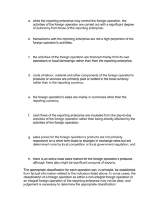 a. while the reporting enterprise may control the foreign operation, the
      activities of the foreign operation are carried out with a significant degree
      of autonomy from those of the reporting enterprise;


   b. transactions with the reporting enterprise are not a high proportion of the
      foreign operation's activities;



   c. the activities of the foreign operation are financed mainly from its own
      operations or local borrowings rather than from the reporting enterprise;



   d. costs of labour, material and other components of the foreign operation's
      products or services are primarily paid or settled in the local currency
      rather than in the reporting currency;



   e. the foreign operation's sales are mainly in currencies other than the
      reporting currency;



   f. cash flows of the reporting enterprise are insulated from the day-to-day
      activities of the foreign operation rather than being directly affected by the
      activities of the foreign operation;



   g. sales prices for the foreign operation’s products are not primarily
      responsive on a short-term basis to changes in exchange rates but are
      determined more by local competition or local government regulation; and



   h. there is an active local sales market for the foreign operation’s products,
      although there also might be significant amounts of exports.

The appropriate classification for each operation can, in principle, be established
from factual information related to the indicators listed above. In some cases, the
classification of a foreign operation as either a non-integral foreign operation or
an integral foreign operation of the reporting enterprise may not be clear, and
judgement is necessary to determine the appropriate classification.
 