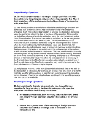 Integral Foreign Operations

21. The financial statements of an integral foreign operation should be
translated using the principles and procedures in paragraphs 8 to 16 as if
the transactions of the foreign operation had been those of the reporting
enterprise itself.

22. The individual items in the financial statements of the foreign operation are
translated as if all its transactions had been entered into by the reporting
enterprise itself. The cost and depreciation of tangible fixed assets is translated
using the exchange rate at the date of purchase of the asset or, if the asset is
carried at fair value or other similar valuation, using the rate that existed on the
date of the valuation. The cost of inventories is translated at the exchange rates
that existed when those costs were incurred. The recoverable amount or
realisable value of an asset is translated using the exchange rate that existed
when the recoverable amount or net realisable value was determined. For
example, when the net realisable value of an item of inventory is determined in a
foreign currency, that value is translated using the exchange rate at the date as
at which the net realisable value is determined. The rate used is therefore usually
the closing rate. An adjustment may be required to reduce the carrying amount of
an asset in the financial statements of the reporting enterprise to its recoverable
amount or net realisable value even when no such adjustment is necessary in
the financial statements of the foreign operation. Alternatively, an adjustment in
the financial statements of the foreign operation may need to be reversed in the
financial statements of the reporting enterprise.

23. For practical reasons, a rate that approximates the actual rate at the date of
the transaction is often used, for example, an average rate for a week or a month
might be used for all transactions in each foreign currency occurring during that
period. However, if exchange rates fluctuate significantly, the use of the average
rate for a period is unreliable.

Non-integral Foreign Operations

24. In translating the financial statements of a non-integral foreign
operation for incorporation in its financial statements, the reporting
enterprise should use the following procedures:

   a. the assets and liabilities, both monetary and non-monetary, of the
      non-integral foreign operation should be translated at the closing
      rate;


   b. income and expense items of the non-integral foreign operation
      should be translated at exchange rates at the dates of the
      transactions; and
 
