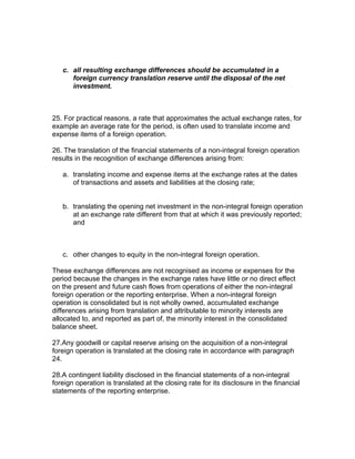 c. all resulting exchange differences should be accumulated in a
      foreign currency translation reserve until the disposal of the net
      investment.



25. For practical reasons, a rate that approximates the actual exchange rates, for
example an average rate for the period, is often used to translate income and
expense items of a foreign operation.

26. The translation of the financial statements of a non-integral foreign operation
results in the recognition of exchange differences arising from:

   a. translating income and expense items at the exchange rates at the dates
      of transactions and assets and liabilities at the closing rate;


   b. translating the opening net investment in the non-integral foreign operation
      at an exchange rate different from that at which it was previously reported;
      and



   c. other changes to equity in the non-integral foreign operation.

These exchange differences are not recognised as income or expenses for the
period because the changes in the exchange rates have little or no direct effect
on the present and future cash flows from operations of either the non-integral
foreign operation or the reporting enterprise. When a non-integral foreign
operation is consolidated but is not wholly owned, accumulated exchange
differences arising from translation and attributable to minority interests are
allocated to, and reported as part of, the minority interest in the consolidated
balance sheet.

27.Any goodwill or capital reserve arising on the acquisition of a non-integral
foreign operation is translated at the closing rate in accordance with paragraph
24.

28.A contingent liability disclosed in the financial statements of a non-integral
foreign operation is translated at the closing rate for its disclosure in the financial
statements of the reporting enterprise.
 