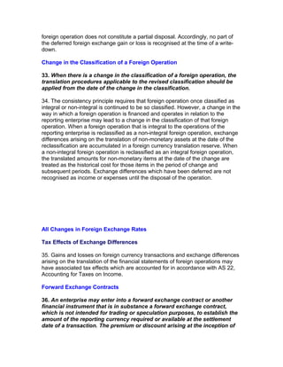 foreign operation does not constitute a partial disposal. Accordingly, no part of
the deferred foreign exchange gain or loss is recognised at the time of a write-
down.

Change in the Classification of a Foreign Operation

33. When there is a change in the classification of a foreign operation, the
translation procedures applicable to the revised classification should be
applied from the date of the change in the classification.

34. The consistency principle requires that foreign operation once classified as
integral or non-integral is continued to be so classified. However, a change in the
way in which a foreign operation is financed and operates in relation to the
reporting enterprise may lead to a change in the classification of that foreign
operation. When a foreign operation that is integral to the operations of the
reporting enterprise is reclassified as a non-integral foreign operation, exchange
differences arising on the translation of non-monetary assets at the date of the
reclassification are accumulated in a foreign currency translation reserve. When
a non-integral foreign operation is reclassified as an integral foreign operation,
the translated amounts for non-monetary items at the date of the change are
treated as the historical cost for those items in the period of change and
subsequent periods. Exchange differences which have been deferred are not
recognised as income or expenses until the disposal of the operation.




All Changes in Foreign Exchange Rates

Tax Effects of Exchange Differences

35. Gains and losses on foreign currency transactions and exchange differences
arising on the translation of the financial statements of foreign operations may
have associated tax effects which are accounted for in accordance with AS 22,
Accounting for Taxes on Income.

Forward Exchange Contracts

36. An enterprise may enter into a forward exchange contract or another
financial instrument that is in substance a forward exchange contract,
which is not intended for trading or speculation purposes, to establish the
amount of the reporting currency required or available at the settlement
date of a transaction. The premium or discount arising at the inception of
 