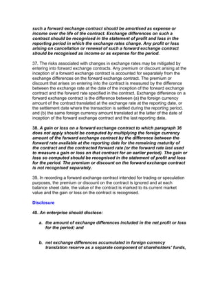 such a forward exchange contract should be amortised as expense or
income over the life of the contract. Exchange differences on such a
contract should be recognised in the statement of profit and loss in the
reporting period in which the exchange rates change. Any profit or loss
arising on cancellation or renewal of such a forward exchange contract
should be recognised as income or as expense for the period.

37. The risks associated with changes in exchange rates may be mitigated by
entering into forward exchange contracts. Any premium or discount arising at the
inception of a forward exchange contract is accounted for separately from the
exchange differences on the forward exchange contract. The premium or
discount that arises on entering into the contract is measured by the difference
between the exchange rate at the date of the inception of the forward exchange
contract and the forward rate specified in the contract. Exchange difference on a
forward exchange contract is the difference between (a) the foreign currency
amount of the contract translated at the exchange rate at the reporting date, or
the settlement date where the transaction is settled during the reporting period,
and (b) the same foreign currency amount translated at the latter of the date of
inception of the forward exchange contract and the last reporting date.

38. A gain or loss on a forward exchange contract to which paragraph 36
does not apply should be computed by multiplying the foreign currency
amount of the forward exchange contract by the difference between the
forward rate available at the reporting date for the remaining maturity of
the contract and the contracted forward rate (or the forward rate last used
to measure a gain or loss on that contract for an earlier period). The gain or
loss so computed should be recognised in the statement of profit and loss
for the period. The premium or discount on the forward exchange contract
is not recognised separately.

39. In recording a forward exchange contract intended for trading or speculation
purposes, the premium or discount on the contract is ignored and at each
balance sheet date, the value of the contract is marked to its current market
value and the gain or loss on the contract is recognised.

Disclosure

40. An enterprise should disclose:

   a. the amount of exchange differences included in the net profit or loss
      for the period; and


   b. net exchange differences accumulated in foreign currency
      translation reserve as a separate component of shareholders’ funds,
 