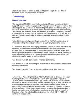 alternatives, where possible, revised AS 11 (2003) adopts the benchmark
treatment as the only acceptable treatment.

3. Terminology

Foreign operation

The revised AS 11 (2003) uses the terms, integral foreign operation and non-
integral foreign operation respectively for the expressions “foreign operations that
are integral to the operations of the reporting enterprise” and “foreign entity” used
in IAS 21. The intention is to communicate the meaning of these terms concisely.
This change has no effect on the requirements in revised AS 11 (2003). Revised
AS 11 (2003) provides additional implementation guidance by including two more
indicators for the classification of a foreign operation as a non-integral foreign
operation.
1
 Attention is specifically drawn to paragraph 4.3 of the Preface, according to
which accounting standards are intended to apply only to material items.
2.
  This implies that, while discharging their attest function, it will be the duty of the
members of the Institute to examine whether this Accounting Standard is
complied with in the presentation of financial statements covered by their audit.
In the event of any deviation from this Accounting Standard, it will be their duty to
make adequate disclosures in their audit reports so that the users of financial
statements may be aware of such deviations.
3
     As defined in AS 21, Consolidated Financial Statements.
4
 As defined in AS 23, Accounting for Investments in Associates in Consolidated
Financial Statements.
5
     As defined in AS 27, Financial Reporting of Interests in Joint Ventures.



1.The revised Accounting Standard (AS) 11, The Effects of Changes in Foreign
Exchange Rates, was published in the March 2003 issue of the Institute’s
Journal, ‘The Chartered Accountant’, (pp. 916 to 922). Revised AS 11 will come
into effect in respect of accounting periods commencing on or after 1-4-2004 and
is mandatory in nature from that date. The revised Standard will supersede
Accounting Standard (AS) 11, Accounting for the Effects of Changes in Foreign
Exchange Rates (1994), except that in respect of accounting for transactions in
foreign currencies entered into by the reporting enterprise itself or through its
branches before the date this Standard comes into effect, AS 11 (1994) will
continue to be applicable.
 
