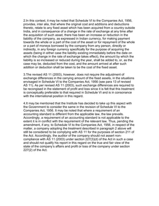 2.In this context, it may be noted that Schedule VI to the Companies Act, 1956,
provides, inter alia, that where the original cost and additions and deductions
thereto, relate to any fixed asset which has been acquired from a country outside
India, and in consequence of a change in the rate of exchange at any time after
the acquisition of such asset, there has been an increase or reduction in the
liability of the company, as expressed in Indian currency, for making payment
towards the whole or a part of the cost of the asset or for repayment of the whole
or a part of moneys borrowed by the company from any person, directly or
indirectly, in any foreign currency specifically for the purpose of acquiring the
assets (being in either case the liability existing immediately before the date on
which the change in the rate of exchange takes effect), the amount by which the
liability is so increased or reduced during the year, shall be added to, or, as the
case may be, deducted from the cost, and the amount arrived at after such
addition or deduction shall be taken to be the cost of the fixed asset.

3.The revised AS 11 (2003), however, does not require the adjustment of
exchange differences in the carrying amount of the fixed assets, in the situations
envisaged in Schedule VI to the Companies Act, 1956 (see para 13 of revised
AS 11). As per revised AS 11 (2003), such exchange differences are required to
be recongised in the statement of profit and loss since it is felt that this treatment
is conceptually preferable to that required in Schedule VI and is in consonance
with the international position in this regard.

4.It may be mentioned that the Institute has decided to take up this aspect with
the Government to consider the same in the revision of Schedule VI to the
Companies Act, 1956. It may be noted that where a requirement of an
accounting standard is different from the applicable law, the law prevails.
Accordingly, a requirement of an accounting standard is not applicable to the
extent it is in conflict with the requirement of the relevant law. Thus, pending the
amendment, if any, to Schedule VI to the Companies Act, 1956, in respect of the
matter, a company adopting the treatment described in paragraph 2 above will
still be considered to be complying with AS 11 for the purposes of section 211 of
the Act. Accordingly, the auditor of the company should not assert non-
compliance with AS 11 (2003) under section 227(3)(d) of the Act in such a case
and should not qualify his report in this regard on the true and fair view of the
state of the company’s affairs and profit or loss of the company under section
227(2) of the Act.
 