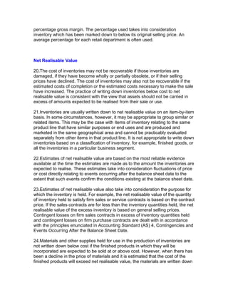 percentage gross margin. The percentage used takes into consideration
inventory which has been marked down to below its original selling price. An
average percentage for each retail department is often used.



Net Realisable Value

20.The cost of inventories may not be recoverable if those inventories are
damaged, if they have become wholly or partially obsolete, or if their selling
prices have declined. The cost of inventories may also not be recoverable if the
estimated costs of completion or the estimated costs necessary to make the sale
have increased. The practice of writing down inventories below cost to net
realisable value is consistent with the view that assets should not be carried in
excess of amounts expected to be realised from their sale or use.

21.Inventories are usually written down to net realisable value on an item-by-item
basis. In some circumstances, however, it may be appropriate to group similar or
related items. This may be the case with items of inventory relating to the same
product line that have similar purposes or end uses and are produced and
marketed in the same geographical area and cannot be practicably evaluated
separately from other items in that product line. It is not appropriate to write down
inventories based on a classification of inventory, for example, finished goods, or
all the inventories in a particular business segment.

22.Estimates of net realisable value are based on the most reliable evidence
available at the time the estimates are made as to the amount the inventories are
expected to realise. These estimates take into consideration fluctuations of price
or cost directly relating to events occurring after the balance sheet date to the
extent that such events confirm the conditions existing at the balance sheet date.

23.Estimates of net realisable value also take into consideration the purpose for
which the inventory is held. For example, the net realisable value of the quantity
of inventory held to satisfy firm sales or service contracts is based on the contract
price. If the sales contracts are for less than the inventory quantities held, the net
realisable value of the excess inventory is based on general selling prices.
Contingent losses on firm sales contracts in excess of inventory quantities held
and contingent losses on firm purchase contracts are dealt with in accordance
with the principles enunciated in Accounting Standard (AS) 4, Contingencies and
Events Occurring After the Balance Sheet Date.

24.Materials and other supplies held for use in the production of inventories are
not written down below cost if the finished products in which they will be
incorporated are expected to be sold at or above cost. However, when there has
been a decline in the price of materials and it is estimated that the cost of the
finished products will exceed net realisable value, the materials are written down
 