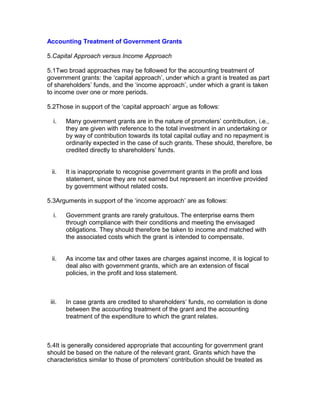 Accounting Treatment of Government Grants

5.Capital Approach versus Income Approach

5.1Two broad approaches may be followed for the accounting treatment of
government grants: the ‘capital approach’, under which a grant is treated as part
of shareholders’ funds, and the ‘income approach’, under which a grant is taken
to income over one or more periods.

5.2Those in support of the ‘capital approach’ argue as follows:

  i.    Many government grants are in the nature of promoters’ contribution, i.e.,
        they are given with reference to the total investment in an undertaking or
        by way of contribution towards its total capital outlay and no repayment is
        ordinarily expected in the case of such grants. These should, therefore, be
        credited directly to shareholders’ funds.


 ii.    It is inappropriate to recognise government grants in the profit and loss
        statement, since they are not earned but represent an incentive provided
        by government without related costs.

5.3Arguments in support of the ‘income approach’ are as follows:

  i.    Government grants are rarely gratuitous. The enterprise earns them
        through compliance with their conditions and meeting the envisaged
        obligations. They should therefore be taken to income and matched with
        the associated costs which the grant is intended to compensate.


 ii.    As income tax and other taxes are charges against income, it is logical to
        deal also with government grants, which are an extension of fiscal
        policies, in the profit and loss statement.



 iii.   In case grants are credited to shareholders’ funds, no correlation is done
        between the accounting treatment of the grant and the accounting
        treatment of the expenditure to which the grant relates.



5.4It is generally considered appropriate that accounting for government grant
should be based on the nature of the relevant grant. Grants which have the
characteristics similar to those of promoters’ contribution should be treated as
 
