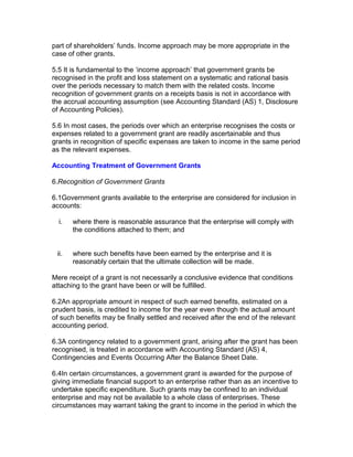 part of shareholders’ funds. Income approach may be more appropriate in the
case of other grants.

5.5 It is fundamental to the ‘income approach’ that government grants be
recognised in the profit and loss statement on a systematic and rational basis
over the periods necessary to match them with the related costs. Income
recognition of government grants on a receipts basis is not in accordance with
the accrual accounting assumption (see Accounting Standard (AS) 1, Disclosure
of Accounting Policies).

5.6 In most cases, the periods over which an enterprise recognises the costs or
expenses related to a government grant are readily ascertainable and thus
grants in recognition of specific expenses are taken to income in the same period
as the relevant expenses.

Accounting Treatment of Government Grants

6.Recognition of Government Grants

6.1Government grants available to the enterprise are considered for inclusion in
accounts:

  i.   where there is reasonable assurance that the enterprise will comply with
       the conditions attached to them; and


 ii.   where such benefits have been earned by the enterprise and it is
       reasonably certain that the ultimate collection will be made.

Mere receipt of a grant is not necessarily a conclusive evidence that conditions
attaching to the grant have been or will be fulfilled.

6.2An appropriate amount in respect of such earned benefits, estimated on a
prudent basis, is credited to income for the year even though the actual amount
of such benefits may be finally settled and received after the end of the relevant
accounting period.

6.3A contingency related to a government grant, arising after the grant has been
recognised, is treated in accordance with Accounting Standard (AS) 4,
Contingencies and Events Occurring After the Balance Sheet Date.

6.4In certain circumstances, a government grant is awarded for the purpose of
giving immediate financial support to an enterprise rather than as an incentive to
undertake specific expenditure. Such grants may be confined to an individual
enterprise and may not be available to a whole class of enterprises. These
circumstances may warrant taking the grant to income in the period in which the
 