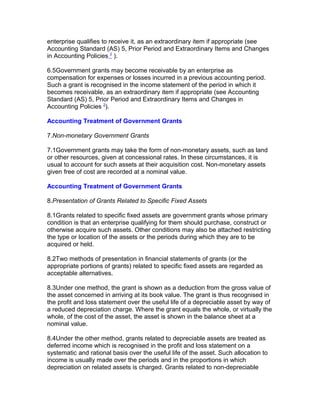 enterprise qualifies to receive it, as an extraordinary item if appropriate (see
Accounting Standard (AS) 5, Prior Period and Extraordinary Items and Changes
in Accounting Policies 2 ).

6.5Government grants may become receivable by an enterprise as
compensation for expenses or losses incurred in a previous accounting period.
Such a grant is recognised in the income statement of the period in which it
becomes receivable, as an extraordinary item if appropriate (see Accounting
Standard (AS) 5, Prior Period and Extraordinary Items and Changes in
Accounting Policies 2).

Accounting Treatment of Government Grants

7.Non-monetary Government Grants

7.1Government grants may take the form of non-monetary assets, such as land
or other resources, given at concessional rates. In these circumstances, it is
usual to account for such assets at their acquisition cost. Non-monetary assets
given free of cost are recorded at a nominal value.

Accounting Treatment of Government Grants

8.Presentation of Grants Related to Specific Fixed Assets

8.1Grants related to specific fixed assets are government grants whose primary
condition is that an enterprise qualifying for them should purchase, construct or
otherwise acquire such assets. Other conditions may also be attached restricting
the type or location of the assets or the periods during which they are to be
acquired or held.

8.2Two methods of presentation in financial statements of grants (or the
appropriate portions of grants) related to specific fixed assets are regarded as
acceptable alternatives.

8.3Under one method, the grant is shown as a deduction from the gross value of
the asset concerned in arriving at its book value. The grant is thus recognised in
the profit and loss statement over the useful life of a depreciable asset by way of
a reduced depreciation charge. Where the grant equals the whole, or virtually the
whole, of the cost of the asset, the asset is shown in the balance sheet at a
nominal value.

8.4Under the other method, grants related to depreciable assets are treated as
deferred income which is recognised in the profit and loss statement on a
systematic and rational basis over the useful life of the asset. Such allocation to
income is usually made over the periods and in the proportions in which
depreciation on related assets is charged. Grants related to non-depreciable
 