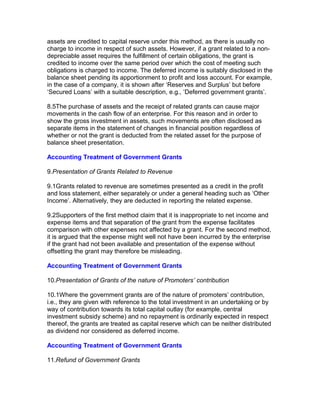 assets are credited to capital reserve under this method, as there is usually no
charge to income in respect of such assets. However, if a grant related to a non-
depreciable asset requires the fulfillment of certain obligations, the grant is
credited to income over the same period over which the cost of meeting such
obligations is charged to income. The deferred income is suitably disclosed in the
balance sheet pending its apportionment to profit and loss account. For example,
in the case of a company, it is shown after ‘Reserves and Surplus’ but before
‘Secured Loans’ with a suitable description, e.g., ‘Deferred government grants’.

8.5The purchase of assets and the receipt of related grants can cause major
movements in the cash flow of an enterprise. For this reason and in order to
show the gross investment in assets, such movements are often disclosed as
separate items in the statement of changes in financial position regardless of
whether or not the grant is deducted from the related asset for the purpose of
balance sheet presentation.

Accounting Treatment of Government Grants

9.Presentation of Grants Related to Revenue

9.1Grants related to revenue are sometimes presented as a credit in the profit
and loss statement, either separately or under a general heading such as ‘Other
Income’. Alternatively, they are deducted in reporting the related expense.

9.2Supporters of the first method claim that it is inappropriate to net income and
expense items and that separation of the grant from the expense facilitates
comparison with other expenses not affected by a grant. For the second method,
it is argued that the expense might well not have been incurred by the enterprise
if the grant had not been available and presentation of the expense without
offsetting the grant may therefore be misleading.

Accounting Treatment of Government Grants

10.Presentation of Grants of the nature of Promoters’ contribution

10.1Where the government grants are of the nature of promoters’ contribution,
i.e., they are given with reference to the total investment in an undertaking or by
way of contribution towards its total capital outlay (for example, central
investment subsidy scheme) and no repayment is ordinarily expected in respect
thereof, the grants are treated as capital reserve which can be neither distributed
as dividend nor considered as deferred income.

Accounting Treatment of Government Grants

11.Refund of Government Grants
 