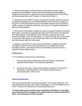 11.1Government grants sometimes become refundable because certain
conditions are not fulfilled. A government grant that becomes refundable is
treated as an extraordinary item (see Accounting Standard (AS) 5, Prior Period
and Extraordinary Items and Changes in Accounting Policies 3 ).

11.2The amount refundable in respect of a government grant related to revenue
is applied first against any unamortised deferred credit remaining in respect of
the grant. To the extent that the amount refundable exceeds any such deferred
credit, or where no deferred credit exists, the amount is charged immediately to
profit and loss statement.

11.3The amount refundable in respect of a government grant related to a specific
fixed asset is recorded by increasing the book value of the asset or by reducing
the capital reserve or the deferred income balance, as appropriate, by the
amount refundable. In the first alternative, i.e., where the book value of the asset
is increased, depreciation on the revised book value is provided prospectively
over the residual useful life of the asset.

11.4Where a grant which is in the nature of promoters’ contribution becomes
refundable, in part or in full, to the government on non-fulfillment of some
specified conditions, the relevant amount recoverable by the government is
reduced from the capital reserve.

12.Disclosure

12.1The following disclosures are appropriate:

  i.   the accounting policy adopted for government grants, including the
       methods of presentation in the financial statements;


 ii.   the nature and extent of government grants recognised in the financial
       statements, including grants of non-monetary assets given at a
       concessional rate or free of cost.



Accounting Standard

(The Accounting Standard comprises paragraphs 13-23 of this Statement. The
Standard should be read in the context of paragraphs 1-12 of this Statement and
of the ‘Preface to the Statements of Accounting Standards’.)

13. Government grants should not be recognised until there is reasonable
assurance that (i) the enterprise will comply with the conditions attached to
them, and (ii) the grants will be received.
 