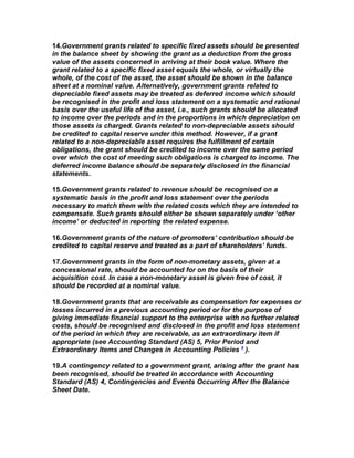 14.Government grants related to specific fixed assets should be presented
in the balance sheet by showing the grant as a deduction from the gross
value of the assets concerned in arriving at their book value. Where the
grant related to a specific fixed asset equals the whole, or virtually the
whole, of the cost of the asset, the asset should be shown in the balance
sheet at a nominal value. Alternatively, government grants related to
depreciable fixed assets may be treated as deferred income which should
be recognised in the profit and loss statement on a systematic and rational
basis over the useful life of the asset, i.e., such grants should be allocated
to income over the periods and in the proportions in which depreciation on
those assets is charged. Grants related to non-depreciable assets should
be credited to capital reserve under this method. However, if a grant
related to a non-depreciable asset requires the fulfillment of certain
obligations, the grant should be credited to income over the same period
over which the cost of meeting such obligations is charged to income. The
deferred income balance should be separately disclosed in the financial
statements.

15.Government grants related to revenue should be recognised on a
systematic basis in the profit and loss statement over the periods
necessary to match them with the related costs which they are intended to
compensate. Such grants should either be shown separately under ‘other
income’ or deducted in reporting the related expense.

16.Government grants of the nature of promoters’ contribution should be
credited to capital reserve and treated as a part of shareholders’ funds.

17.Government grants in the form of non-monetary assets, given at a
concessional rate, should be accounted for on the basis of their
acquisition cost. In case a non-monetary asset is given free of cost, it
should be recorded at a nominal value.

18.Government grants that are receivable as compensation for expenses or
losses incurred in a previous accounting period or for the purpose of
giving immediate financial support to the enterprise with no further related
costs, should be recognised and disclosed in the profit and loss statement
of the period in which they are receivable, as an extraordinary item if
appropriate (see Accounting Standard (AS) 5, Prior Period and
Extraordinary Items and Changes in Accounting Policies 4 ).

19.A contingency related to a government grant, arising after the grant has
been recognised, should be treated in accordance with Accounting
Standard (AS) 4, Contingencies and Events Occurring After the Balance
Sheet Date.
 