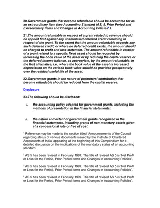 20.Government grants that become refundable should be accounted for as
an extraordinary item (see Accounting Standard (AS) 5, Prior Period and
Extraordinary Items and Changes in Accounting Policies4 ).

21.The amount refundable in respect of a grant related to revenue should
be applied first against any unamortised deferred credit remaining in
respect of the grant. To the extent that the amount refundable exceeds any
such deferred credit, or where no deferred credit exists, the amount should
be charged to profit and loss statement. The amount refundable in respect
of a grant related to a specific fixed asset should be recorded by
increasing the book value of the asset or by reducing the capital reserve or
the deferred income balance, as appropriate, by the amount refundable. In
the first alternative, i.e., where the book value of the asset is increased,
depreciation on the revised book value should be provided prospectively
over the residual useful life of the asset.

22.Government grants in the nature of promoters’ contribution that
become refundable should be reduced from the capital reserve.

Disclosure

23.The following should be disclosed:

     i.   the accounting policy adopted for government grants, including the
          methods of presentation in the financial statements;


    ii.   the nature and extent of government grants recognised in the
          financial statements, including grants of non-monetary assets given
          at a concessional rate or free of cost.
1
 Reference may be made to the section titled ‘Announcements of the Council
regarding status of various documents issued by the Institute of Chartered
Accountants of India’ appearing at the beginning of this Compendium for a
detailed discussion on the implications of the mandatory status of an accounting
standard.
2
 AS 5 has been revised in February 1997. The title of revised AS 5 is ‘Net Profit
or Loss for the Period, Prior Period Items and Changes in Accounting Policies’.
3
 AS 5 has been revised in February 1997. The title of revised AS 5 is ‘Net Profit
or Loss for the Period, Prior Period Items and Changes in Accounting Policies’.
4
 AS 5 has been revised in February 1997. The title of revised AS 5 is ‘Net Profit
or Loss for the Period, Prior Period Items and Changes in Accounting Policies’.
 