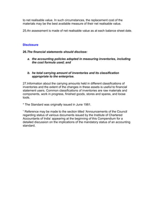 to net realisable value. In such circumstances, the replacement cost of the
materials may be the best available measure of their net realisable value.

25.An assessment is made of net realisable value as at each balance sheet date.



Disclosure

26.The financial statements should disclose:

    a. the accounting policies adopted in measuring inventories, including
       the cost formula used; and


    b. he total carrying amount of inventories and its classification
       appropriate to the enterprise.

27.Information about the carrying amounts held in different classifications of
inventories and the extent of the changes in these assets is useful to financial
statement users. Common classifications of inventories are raw materials and
components, work in progress, finished goods, stores and spares, and loose
tools.

* The Standard was originally issued in June 1981.
1
 Reference may be made to the section titled ‘Announcements of the Council
regarding status of various documents issued by the Institute of Chartered
Accountants of India’ appearing at the beginning of this Compendium for a
detailed discussion on the implications of the mandatory status of an accounting
standard.


Segment Re
 