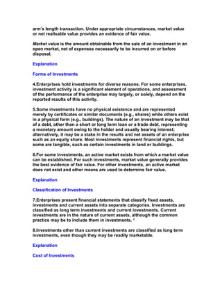 arm’s length transaction. Under appropriate circumstances, market value
or net realisable value provides an evidence of fair value.

Market value is the amount obtainable from the sale of an investment in an
open market, net of expenses necessarily to be incurred on or before
disposal.

Explanation

Forms of Investments

4.Enterprises hold investments for diverse reasons. For some enterprises,
investment activity is a significant element of operations, and assessment
of the performance of the enterprise may largely, or solely, depend on the
reported results of this activity.

5.Some investments have no physical existence and are represented
merely by certificates or similar documents (e.g., shares) while others exist
in a physical form (e.g., buildings). The nature of an investment may be that
of a debt, other than a short or long term loan or a trade debt, representing
a monetary amount owing to the holder and usually bearing interest;
alternatively, it may be a stake in the results and net assets of an enterprise
such as an equity share. Most investments represent financial rights, but
some are tangible, such as certain investments in land or buildings.

6.For some investments, an active market exists from which a market value
can be established. For such investments, market value generally provides
the best evidence of fair value. For other investments, an active market
does not exist and other means are used to determine fair value.

Explanation

Classification of Investments

7.Enterprises present financial statements that classify fixed assets,
investments and current assets into separate categories. Investments are
classified as long term investments and current investments. Current
investments are in the nature of current assets, although the common
practice may be to include them in investments. 3

8.Investments other than current investments are classified as long term
investments, even though they may be readily marketable.

Explanation

Cost of Investments
 