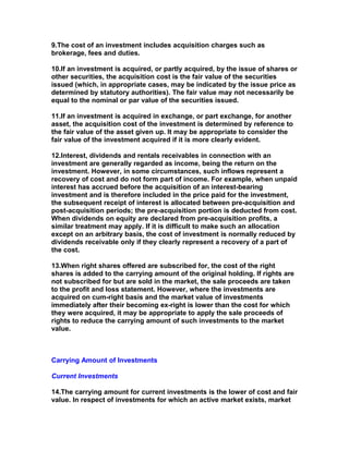 9.The cost of an investment includes acquisition charges such as
brokerage, fees and duties.

10.If an investment is acquired, or partly acquired, by the issue of shares or
other securities, the acquisition cost is the fair value of the securities
issued (which, in appropriate cases, may be indicated by the issue price as
determined by statutory authorities). The fair value may not necessarily be
equal to the nominal or par value of the securities issued.

11.If an investment is acquired in exchange, or part exchange, for another
asset, the acquisition cost of the investment is determined by reference to
the fair value of the asset given up. It may be appropriate to consider the
fair value of the investment acquired if it is more clearly evident.

12.Interest, dividends and rentals receivables in connection with an
investment are generally regarded as income, being the return on the
investment. However, in some circumstances, such inflows represent a
recovery of cost and do not form part of income. For example, when unpaid
interest has accrued before the acquisition of an interest-bearing
investment and is therefore included in the price paid for the investment,
the subsequent receipt of interest is allocated between pre-acquisition and
post-acquisition periods; the pre-acquisition portion is deducted from cost.
When dividends on equity are declared from pre-acquisition profits, a
similar treatment may apply. If it is difficult to make such an allocation
except on an arbitrary basis, the cost of investment is normally reduced by
dividends receivable only if they clearly represent a recovery of a part of
the cost.

13.When right shares offered are subscribed for, the cost of the right
shares is added to the carrying amount of the original holding. If rights are
not subscribed for but are sold in the market, the sale proceeds are taken
to the profit and loss statement. However, where the investments are
acquired on cum-right basis and the market value of investments
immediately after their becoming ex-right is lower than the cost for which
they were acquired, it may be appropriate to apply the sale proceeds of
rights to reduce the carrying amount of such investments to the market
value.



Carrying Amount of Investments

Current Investments

14.The carrying amount for current investments is the lower of cost and fair
value. In respect of investments for which an active market exists, market
 