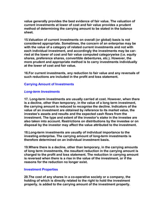 value generally provides the best evidence of fair value. The valuation of
current investments at lower of cost and fair value provides a prudent
method of determining the carrying amount to be stated in the balance
sheet.

15.Valuation of current investments on overall (or global) basis is not
considered appropriate. Sometimes, the concern of an enterprise may be
with the value of a category of related current investments and not with
each individual investment, and accordingly the investments may be car-
ried at the lower of cost and fair value computed categorywise (i.e. equity
shares, preference shares, convertible debentures, etc.). However, the
more prudent and appropriate method is to carry investments individually
at the lower of cost and fair value.

16.For current investments, any reduction to fair value and any reversals of
such reductions are included in the profit and loss statement.

Carrying Amount of Investments

Long-term Investments

17. Long-term investments are usually carried at cost. However, when there
is a decline, other than temporary, in the value of a long term investment,
the carrying amount is reduced to recognise the decline. Indicators of the
value of an investment are obtained by reference to its market value, the
investee’s assets and results and the expected cash flows from the
investment. The type and extent of the investor’s stake in the investee are
also taken into account. Restrictions on distributions by the investee or on
disposal by the investor may affect the value attributed to the investment.

18.Long-term investments are usually of individual importance to the
investing enterprise. The carrying amount of long-term investments is
therefore determined on an individual investment basis.

19.Where there is a decline, other than temporary, in the carrying amounts
of long term investments, the resultant reduction in the carrying amount is
charged to the profit and loss statement. The reduction in carrying amount
is reversed when there is a rise in the value of the investment, or if the
reasons for the reduction no longer exist.

Investment Properties

20.The cost of any shares in a co-operative society or a company, the
holding of which is directly related to the right to hold the investment
property, is added to the carrying amount of the investment property.
 