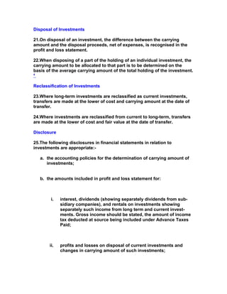 Disposal of Investments

21.On disposal of an investment, the difference between the carrying
amount and the disposal proceeds, net of expenses, is recognised in the
profit and loss statement.

22.When disposing of a part of the holding of an individual investment, the
carrying amount to be allocated to that part is to be determined on the
basis of the average carrying amount of the total holding of the investment.
4



Reclassification of Investments

23.Where long-term investments are reclassified as current investments,
transfers are made at the lower of cost and carrying amount at the date of
transfer.

24.Where investments are reclassified from current to long-term, transfers
are made at the lower of cost and fair value at the date of transfer.

Disclosure

25.The following disclosures in financial statements in relation to
investments are appropriate:-

    a. the accounting policies for the determination of carrying amount of
       investments;


    b. the amounts included in profit and loss statement for:



         i.   interest, dividends (showing separately dividends from sub-
              sidiary companies), and rentals on investments showing
              separately such income from long term and current invest-
              ments. Gross income should be stated, the amount of income
              tax deducted at source being included under Advance Taxes
              Paid;



        ii.   profits and losses on disposal of current investments and
              changes in carrying amount of such investments;
 