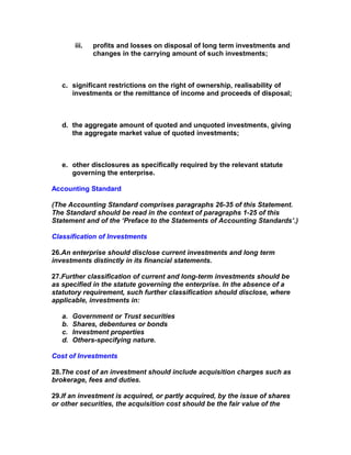 iii.   profits and losses on disposal of long term investments and
               changes in the carrying amount of such investments;



   c. significant restrictions on the right of ownership, realisability of
      investments or the remittance of income and proceeds of disposal;



   d. the aggregate amount of quoted and unquoted investments, giving
      the aggregate market value of quoted investments;



   e. other disclosures as specifically required by the relevant statute
      governing the enterprise.

Accounting Standard

(The Accounting Standard comprises paragraphs 26-35 of this Statement.
The Standard should be read in the context of paragraphs 1-25 of this
Statement and of the ‘Preface to the Statements of Accounting Standards’.)

Classification of Investments

26.An enterprise should disclose current investments and long term
investments distinctly in its financial statements.

27.Further classification of current and long-term investments should be
as specified in the statute governing the enterprise. In the absence of a
statutory requirement, such further classification should disclose, where
applicable, investments in:

   a.   Government or Trust securities
   b.   Shares, debentures or bonds
   c.   Investment properties
   d.   Others-specifying nature.

Cost of Investments

28.The cost of an investment should include acquisition charges such as
brokerage, fees and duties.

29.If an investment is acquired, or partly acquired, by the issue of shares
or other securities, the acquisition cost should be the fair value of the
 