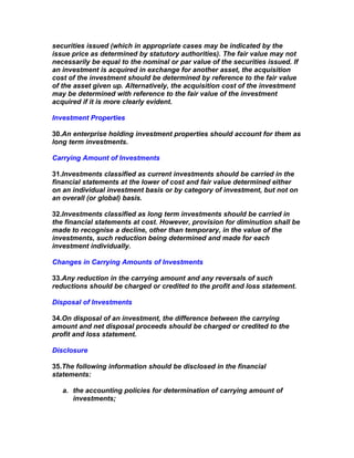securities issued (which in appropriate cases may be indicated by the
issue price as determined by statutory authorities). The fair value may not
necessarily be equal to the nominal or par value of the securities issued. If
an investment is acquired in exchange for another asset, the acquisition
cost of the investment should be determined by reference to the fair value
of the asset given up. Alternatively, the acquisition cost of the investment
may be determined with reference to the fair value of the investment
acquired if it is more clearly evident.

Investment Properties

30.An enterprise holding investment properties should account for them as
long term investments.

Carrying Amount of Investments

31.Investments classified as current investments should be carried in the
financial statements at the lower of cost and fair value determined either
on an individual investment basis or by category of investment, but not on
an overall (or global) basis.

32.Investments classified as long term investments should be carried in
the financial statements at cost. However, provision for diminution shall be
made to recognise a decline, other than temporary, in the value of the
investments, such reduction being determined and made for each
investment individually.

Changes in Carrying Amounts of Investments

33.Any reduction in the carrying amount and any reversals of such
reductions should be charged or credited to the profit and loss statement.

Disposal of Investments

34.On disposal of an investment, the difference between the carrying
amount and net disposal proceeds should be charged or credited to the
profit and loss statement.

Disclosure

35.The following information should be disclosed in the financial
statements:

   a. the accounting policies for determination of carrying amount of
      investments;
 