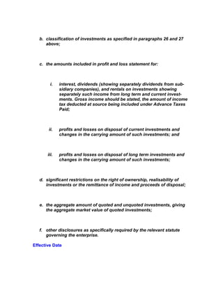 b. classification of investments as specified in paragraphs 26 and 27
      above;



   c. the amounts included in profit and loss statement for:



         i.   interest, dividends (showing separately dividends from sub-
              sidiary companies), and rentals on investments showing
              separately such income from long term and current invest-
              ments. Gross income should be stated, the amount of income
              tax deducted at source being included under Advance Taxes
              Paid;



       ii.    profits and losses on disposal of current investments and
              changes in the carrying amount of such investments; and



       iii.   profits and losses on disposal of long term investments and
              changes in the carrying amount of such investments;



   d. significant restrictions on the right of ownership, realisability of
      investments or the remittance of income and proceeds of disposal;



   e. the aggregate amount of quoted and unquoted investments, giving
      the aggregate market value of quoted investments;



   f. other disclosures as specifically required by the relevant statute
      governing the enterprise.

Effective Date
 