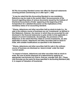 36.This Accounting Standard comes into effect for financial statements
covering periods commencing on or after April 1, 1995.
1
 It may be noted that this Accounting Standard is now mandatory.
Reference may be made to the section titled ‘Announcements of the
Council regarding status of various documents issued by the Institute of
Chartered Accountants of India’ appearing at the beginning of this
Compendium for a detailed discussion on the implications of the
mandatory status of an accounting standard.
2
  Shares, debentures and other securities held as stock-in-trade (i.e., for
sale in the ordinary course of business) are not ‘investments’ as defined in
this Statement. However, the manner in which they are accounted for and
disclosed in the financial statements is quite similar to that applicable in
respect of current investments. Accordingly, the provisions of this
Statement, to the extent that they relate to current investments, are also
applicable to shares, debentures and other securities held as stock-in-
trade, with suitable modifications as specified in this Statement.
3
  Shares, debentures and other securities held for sale in the ordinary
course of business are disclosed as ‘stock-in-trade’ under the head
‘current assets’.
4
  In respect of shares, debentures and other securities held as stock-in-
trade, the cost of stocks disposed of is determined by applying an
appropriate cost formula (e.g. first-in, first-out, average cost, etc.). These
cost formulae are the same as those specified in Accounting Standard (AS)
2, in respect of Valuation of Inventories.
 