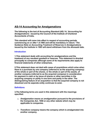 AS-14 Accounting for Amalgamations
The following is the text of Accounting Standard (AS) 14, ‘Accounting for
Amalgamations’, issued by the Council of the Institute of Chartered
Accountants of India.

This standard will come into effect in respect of accounting periods
commencing on or after 1.4.1995 and will be mandatory in nature.1 The
Guidance Note on Accounting Treatment of Reserves in Amalgamations
issued by the Institute in 1983 will stand withdrawn from the aforesaid date.

Introduction

1.This statement deals with accounting for amalgamations and the
treatment of any resultant goodwill or reserves. This statement is directed
principally to companies although some of its requirements also apply to
financial statements of other enterprises.

2.This statement does not deal with cases of acquisitions which arise when
there is a purchase by one company (referred to as the acquiring company)
of the whole or part of the shares, or the whole or part of the assets, of
another company (referred to as the acquired company) in consideration
for payment in cash or by issue of shares or other securities in the
acquiring company or partly in one form and partly in the other. The
distinguishing feature of an acquisition is that the acquired company is not
dissolved and its separate entity continues to exist.

Definitions

3.The following terms are used in this statement with the meanings
specified:

   a. Amalgamation means an amalgamation pursuant to the provisions of
      the Companies Act, 1956 or any other statute which may be
      applicable to companies.


   b. Transferor company means the company which is amalgamated into
      another company.
 