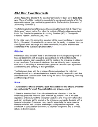 AS-3 Cash Flow Statements
(In this Accounting Standard, the standard portions have been set in bold italic
type. These should be read in the context of the background material which has
been set in normal type, and in the context of the ‘Preface to the Statements of
Accounting Standards’.)

The following is the text of the revised Accounting Standard (AS) 3, ‘Cash Flow
Statements’, issued by the Council of the Institute of Chartered Accountants of
India. This Standard supersedes Accounting Standard (AS) 3, ‘Changes in
Financial Position’, issued in June, 1981.

In the initial years, this accounting standard will be recommendatory in character.
During this period, this standard is recommended for use by companies listed on
a recognised stock exchange and other commercial, industrial and business
enterprises in the public and private sectors.1

Objective

Information about the cash flows of an enterprise is useful in providing users of
financial statements with a basis to assess the ability of the enterprise to
generate cash and cash equivalents and the needs of the enterprise to utilise
those cash flows. The economic decisions that are taken by users require an
evaluation of the ability of an enterprise to generate cash and cash equivalents
and the timing and certainty of their generation.

The Statement deals with the provision of information about the historical
changes in cash and cash equivalents of an enterprise by means of a cash flow
statement which classifies cash flows during the period from operating, investing
and financing activities.

Scope

1.An enterprise should prepare a cash flow statement and should present it
for each period for which financial statements are presented.

2.Users of an enterprise’s financial statements are interested in how the
enterprise generates and uses cash and cash equivalents. This is the case
regardless of the nature of the enterprise’s activities and irrespective of whether
cash can be viewed as the product of the enterprise, as may be the case with a
financial enterprise. Enterprises need cash for essentially the same reasons,
however different their principal revenue-producing activities might be. They
need cash to conduct their operations, to pay their obligations, and to provide
returns to their investors.
 