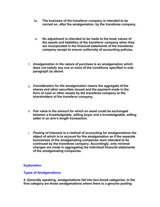 iv.    The business of the transferor company is intended to be
              carried on, after the amalgamation, by the transferee company.



       v.     No adjustment is intended to be made to the book values of
              the assets and liabilities of the transferor company when they
              are incorporated in the financial statements of the transferee
              company except to ensure uniformity of accounting policies.



   f. Amalgamation in the nature of purchase is an amalgamation which
      does not satisfy any one or more of the conditions specified in sub-
      paragraph (e) above.



   g. Consideration for the amalgamation means the aggregate of the
      shares and other securities issued and the payment made in the
      form of cash or other assets by the transferee company to the
      shareholders of the transferor company.



   h. Fair value is the amount for which an asset could be exchanged
      between a knowledgeable, willing buyer and a knowledgeable, willing
      seller in an arm’s length transaction.



   i. Pooling of interests is a method of accounting for amalgamations the
      object of which is to account for the amalgamation as if the separate
      businesses of the amalgamating companies were intended to be
      continued by the transferee company. Accordingly, only minimal
      changes are made in aggregating the individual financial statements
      of the amalgamating companies.



Explanation

Types of Amalgamations

4. Generally speaking, amalgamations fall into two broad categories. In the
first category are those amalgamations where there is a genuine pooling
 
