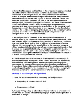not merely of the assets and liabilities of the amalgamating companies but
also of the shareholders’ interests and of the businesses of these
companies. Such amalgamations are amalgamations which are in the
nature of ‘merger’ and the accounting treatment of such amalgamations
should ensure that the resultant figures of assets, liabilities, capital and
reserves more or less represent the sum of the relevant figures of the
amalgamating companies. In the second category are those amalgamations
which are in effect a mode by which one company acquires another
company and, as a consequence, the shareholders of the company which
is acquired normally do not continue to have a proportionate share in the
equity of the combined company, or the business of the company which is
acquired is not intended to be continued. Such amalgamations are
amalgamations in the nature of ‘purchase’.

5.An amalgamation is classified as an ‘amalgamation in the nature of
merger’ when all the conditions listed in paragraph 3(e) are satisfied. There
are, however, differing views regarding the nature of any further conditions
that may apply. Some believe that, in addition to an exchange of equity
shares, it is necessary that the shareholders of the transferor company
obtain a substantial share in the transferee company even to the extent that
it should not be possible to identify any one party as dominant therein.
This belief is based in part on the view that the exchange of control of one
company for an insignificant share in a larger company does not amount to
a mutual sharing of risks and benefits.

6.Others believe that the substance of an amalgamation in the nature of
merger is evidenced by meeting certain criteria regarding the relationship
of the parties, such as the former independence of the amalgamating
companies, the manner of their amalgamation, the absence of planned
transactions that would undermine the effect of the amalgamation, and the
continuing participation by the management of the transferor company in
the management of the transferee company after the amalgamation.

Methods of Accounting for Amalgamations

7.There are two main methods of accounting for amalgamations:

   a. the pooling of interests method; and


   b. the purchase method.

8.The use of the pooling of interests method is confined to circumstances
which meet the criteria referred to in paragraph 3(e) for an amalgamation in
the nature of merger.
 