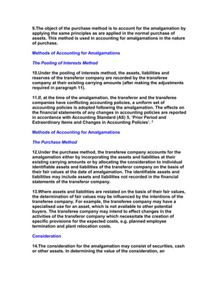 9.The object of the purchase method is to account for the amalgamation by
applying the same principles as are applied in the normal purchase of
assets. This method is used in accounting for amalgamations in the nature
of purchase.

Methods of Accounting for Amalgamations

The Pooling of Interests Method

10.Under the pooling of interests method, the assets, liabilities and
reserves of the transferor company are recorded by the transferee
company at their existing carrying amounts (after making the adjustments
required in paragraph 11).

11.If, at the time of the amalgamation, the transferor and the transferee
companies have conflicting accounting policies, a uniform set of
accounting policies is adopted following the amalgamation. The effects on
the financial statements of any changes in accounting policies are reported
in accordance with Accounting Standard (AS) 5, ‘Prior Period and
Extraordinary Items and Changes in Accounting Policies’. 2

Methods of Accounting for Amalgamations

The Purchase Method

12.Under the purchase method, the transferee company accounts for the
amalgamation either by incorporating the assets and liabilities at their
existing carrying amounts or by allocating the consideration to individual
identifiable assets and liabilities of the transferor company on the basis of
their fair values at the date of amalgamation. The identifiable assets and
liabilities may include assets and liabilities not recorded in the financial
statements of the transferor company.

13.Where assets and liabilities are restated on the basis of their fair values,
the determination of fair values may be influenced by the intentions of the
transferee company. For example, the transferee company may have a
specialised use for an asset, which is not available to other potential
buyers. The transferee company may intend to effect changes in the
activities of the transferor company which necessitate the creation of
specific provisions for the expected costs, e.g. planned employee
termination and plant relocation costs.

Consideration

14.The consideration for the amalgamation may consist of securities, cash
or other assets. In determining the value of the consideration, an
 