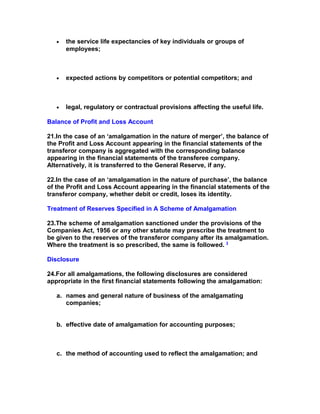 •   the service life expectancies of key individuals or groups of
       employees;



   •   expected actions by competitors or potential competitors; and



   •   legal, regulatory or contractual provisions affecting the useful life.

Balance of Profit and Loss Account

21.In the case of an ‘amalgamation in the nature of merger’, the balance of
the Profit and Loss Account appearing in the financial statements of the
transferor company is aggregated with the corresponding balance
appearing in the financial statements of the transferee company.
Alternatively, it is transferred to the General Reserve, if any.

22.In the case of an ‘amalgamation in the nature of purchase’, the balance
of the Profit and Loss Account appearing in the financial statements of the
transferor company, whether debit or credit, loses its identity.

Treatment of Reserves Specified in A Scheme of Amalgamation

23.The scheme of amalgamation sanctioned under the provisions of the
Companies Act, 1956 or any other statute may prescribe the treatment to
be given to the reserves of the transferor company after its amalgamation.
Where the treatment is so prescribed, the same is followed. 3

Disclosure

24.For all amalgamations, the following disclosures are considered
appropriate in the first financial statements following the amalgamation:

   a. names and general nature of business of the amalgamating
      companies;


   b. effective date of amalgamation for accounting purposes;



   c. the method of accounting used to reflect the amalgamation; and
 