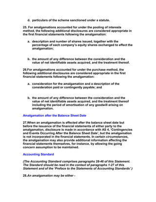 d. particulars of the scheme sanctioned under a statute.

25. For amalgamations accounted for under the pooling of interests
method, the following additional disclosures are considered appropriate in
the first financial statements following the amalgamation:

   a. description and number of shares issued, together with the
      percentage of each company’s equity shares exchanged to effect the
      amalgamation;


   b. the amount of any difference between the consideration and the
      value of net identifiable assets acquired, and the treatment thereof.

26.For amalgamations accounted for under the purchase method, the
following additional disclosures are considered appropriate in the first
financial statements following the amalgamation:

   a. consideration for the amalgamation and a description of the
      consideration paid or contingently payable; and


   b. the amount of any difference between the consideration and the
      value of net identifiable assets acquired, and the treatment thereof
      including the period of amortisation of any goodwill arising on
      amalgamation.

Amalgamation after the Balance Sheet Date

27.When an amalgamation is effected after the balance sheet date but
before the issuance of the financial statements of either party to the
amalgamation, disclosure is made in accordance with AS 4, ‘Contingencies
and Events Occurring After the Balance Sheet Date’, but the amalgamation
is not incorporated in the financial statements. In certain circumstances,
the amalgamation may also provide additional information affecting the
financial statements themselves, for instance, by allowing the going
concern assumption to be maintained.

Accounting Standard

(The Accounting Standard comprises paragraphs 28-46 of this Statement.
The Standard should be read in the context of paragraphs 1-27 of this
Statement and of the ‘Preface to the Statements of Accounting Standards’.)

28.An amalgamation may be either -
 
