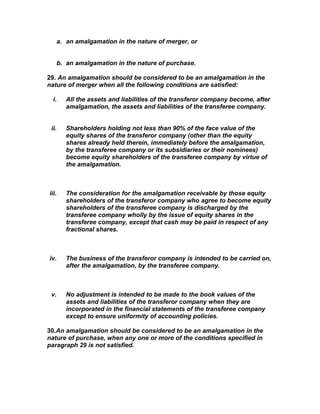 a. an amalgamation in the nature of merger, or


       b. an amalgamation in the nature of purchase.

29. An amalgamation should be considered to be an amalgamation in the
nature of merger when all the following conditions are satisfied:

  i.      All the assets and liabilities of the transferor company become, after
          amalgamation, the assets and liabilities of the transferee company.


 ii.      Shareholders holding not less than 90% of the face value of the
          equity shares of the transferor company (other than the equity
          shares already held therein, immediately before the amalgamation,
          by the transferee company or its subsidiaries or their nominees)
          become equity shareholders of the transferee company by virtue of
          the amalgamation.



iii.      The consideration for the amalgamation receivable by those equity
          shareholders of the transferor company who agree to become equity
          shareholders of the transferee company is discharged by the
          transferee company wholly by the issue of equity shares in the
          transferee company, except that cash may be paid in respect of any
          fractional shares.



iv.       The business of the transferor company is intended to be carried on,
          after the amalgamation, by the transferee company.



 v.       No adjustment is intended to be made to the book values of the
          assets and liabilities of the transferor company when they are
          incorporated in the financial statements of the transferee company
          except to ensure uniformity of accounting policies.

30.An amalgamation should be considered to be an amalgamation in the
nature of purchase, when any one or more of the conditions specified in
paragraph 29 is not satisfied.
 