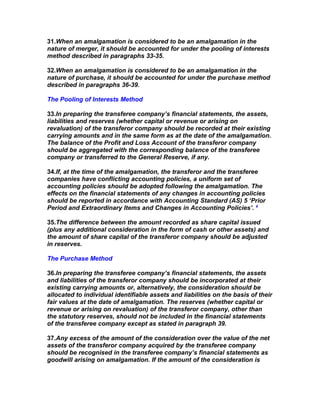 31.When an amalgamation is considered to be an amalgamation in the
nature of merger, it should be accounted for under the pooling of interests
method described in paragraphs 33-35.

32.When an amalgamation is considered to be an amalgamation in the
nature of purchase, it should be accounted for under the purchase method
described in paragraphs 36-39.

The Pooling of Interests Method

33.In preparing the transferee company’s financial statements, the assets,
liabilities and reserves (whether capital or revenue or arising on
revaluation) of the transferor company should be recorded at their existing
carrying amounts and in the same form as at the date of the amalgamation.
The balance of the Profit and Loss Account of the transferor company
should be aggregated with the corresponding balance of the transferee
company or transferred to the General Reserve, if any.

34.If, at the time of the amalgamation, the transferor and the transferee
companies have conflicting accounting policies, a uniform set of
accounting policies should be adopted following the amalgamation. The
effects on the financial statements of any changes in accounting policies
should be reported in accordance with Accounting Standard (AS) 5 ‘Prior
Period and Extraordinary Items and Changes in Accounting Policies’. 4

35.The difference between the amount recorded as share capital issued
(plus any additional consideration in the form of cash or other assets) and
the amount of share capital of the transferor company should be adjusted
in reserves.

The Purchase Method

36.In preparing the transferee company’s financial statements, the assets
and liabilities of the transferor company should be incorporated at their
existing carrying amounts or, alternatively, the consideration should be
allocated to individual identifiable assets and liabilities on the basis of their
fair values at the date of amalgamation. The reserves (whether capital or
revenue or arising on revaluation) of the transferor company, other than
the statutory reserves, should not be included in the financial statements
of the transferee company except as stated in paragraph 39.

37.Any excess of the amount of the consideration over the value of the net
assets of the transferor company acquired by the transferee company
should be recognised in the transferee company’s financial statements as
goodwill arising on amalgamation. If the amount of the consideration is
 