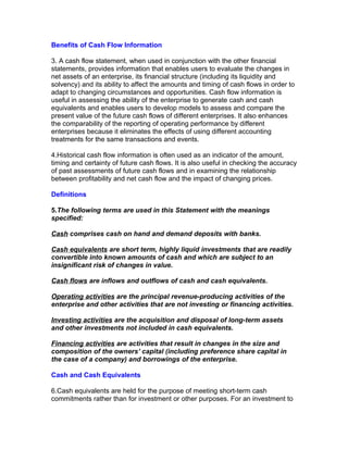 Benefits of Cash Flow Information

3. A cash flow statement, when used in conjunction with the other financial
statements, provides information that enables users to evaluate the changes in
net assets of an enterprise, its financial structure (including its liquidity and
solvency) and its ability to affect the amounts and timing of cash flows in order to
adapt to changing circumstances and opportunities. Cash flow information is
useful in assessing the ability of the enterprise to generate cash and cash
equivalents and enables users to develop models to assess and compare the
present value of the future cash flows of different enterprises. It also enhances
the comparability of the reporting of operating performance by different
enterprises because it eliminates the effects of using different accounting
treatments for the same transactions and events.

4.Historical cash flow information is often used as an indicator of the amount,
timing and certainty of future cash flows. It is also useful in checking the accuracy
of past assessments of future cash flows and in examining the relationship
between profitability and net cash flow and the impact of changing prices.

Definitions

5.The following terms are used in this Statement with the meanings
specified:

Cash comprises cash on hand and demand deposits with banks.

Cash equivalents are short term, highly liquid investments that are readily
convertible into known amounts of cash and which are subject to an
insignificant risk of changes in value.

Cash flows are inflows and outflows of cash and cash equivalents.

Operating activities are the principal revenue-producing activities of the
enterprise and other activities that are not investing or financing activities.

Investing activities are the acquisition and disposal of long-term assets
and other investments not included in cash equivalents.

Financing activities are activities that result in changes in the size and
composition of the owners’ capital (including preference share capital in
the case of a company) and borrowings of the enterprise.

Cash and Cash Equivalents

6.Cash equivalents are held for the purpose of meeting short-term cash
commitments rather than for investment or other purposes. For an investment to
 