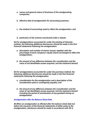 a. names and general nature of business of the amalgamating
      companies;


   b. effective date of amalgamation for accounting purposes;



   c. the method of accounting used to reflect the amalgamation; and



   d. particulars of the scheme sanctioned under a statute.

44.For amalgamations accounted for under the pooling of interests
method, the following additional disclosures should be made in the first
financial statements following the amalgamation:

   a. description and number of shares issued, together with the
      percentage of each company’s equity shares exchanged to effect the
      amalgamation;


   b. the amount of any difference between the consideration and the
      value of net identifiable assets acquired, and the treatment thereof.



45.For amalgamations accounted for under the purchase method, the
following additional disclosures should be made in the first financial
statements following the amalgamation:

   a. consideration for the amalgamation and a description of the
      consideration paid or contingently payable; and


   b. the amount of any difference between the consideration and the
      value of net identifiable assets acquired, and the treatment thereof
      including the period of amortisation of any goodwill arising on
      amalgamation.

Amalgamation after the Balance Sheet Date

46.When an amalgamation is effected after the balance sheet date but
before the issuance of the financial statements of either party to the
amalgamation, disclosure should be made in accordance with AS 4,
 