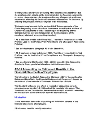 ‘Contingencies and Events Occurring After the Balance Sheet Date’, but
the amalgamation should not be incorporated in the financial statements.
In certain circumstances, the amalgamation may also provide additional
information affecting the financial statements themselves, for instance, by
allowing the going concern assumption to be maintained.
1
Reference may be made to the section titled ‘Announcements of the
Council regarding status of various documents issued by the Institute of
Chartered Accountants of India’ appearing at the beginning of this
Compendium for a detailed discussion on the implications of the
mandatory status of an accounting standard.
2
 AS 5 has been revised in February 1997. The title of revised AS 5 is ‘Net
Profit or Loss for the Period, Prior Period Items and Changes in Accounting
Policies’.
3
    See also footnote to paragraph 42 of this Statement.
4
 AS 5 has been revised in February 1997. The title of revised AS 5 is ‘Net
Profit or Loss for the Period, Prior Period Items and Changes in Accounting
Policies’.
5
 See also General Clarification (GC) - 4/2002, issued by the Accounting
Standards Board, published elsewhere in this Compendium.

AS-15 Accounting for Retirement Benefits in the
Financial Statements of Employers
The following is the text of Accounting Standard (AS) 15, ‘Accounting for
Retirement Benefits in the Financial Statements of Employers’, issued by
the Council of the Institute of Chartered Accountants of India.

The Standard will come into effect in respect of accounting periods
commencing on or after 1.4.1995 and will be mandatory in nature.1 The
‘Statement on the Treatment of Retirement Gratuity in Accounts’ issued by
the Institute will stand withdrawn from the aforesaid date.

Introduction

1.This Statement deals with accounting for retirement benefits in the
financial statements of employers.

2.Retirement benefits usually consist of:
 