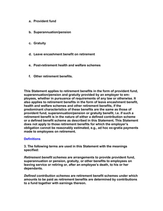 a. Provident fund


   b. Superannuation/pension


   c. Gratuity


   d. Leave encashment benefit on retirement


   e. Post-retirement health and welfare schemes


   f. Other retirement benefits.



This Statement applies to retirement benefits in the form of provident fund,
superannuation/pension and gratuity provided by an employer to em-
ployees, whether in pursuance of requirements of any law or otherwise. It
also applies to retirement benefits in the form of leave encashment benefit,
health and welfare schemes and other retirement benefits, if the
predominant characteristics of these benefits are the same as those of
provident fund, superannuation/pension or gratuity benefit, i.e. if such a
retirement benefit is in the nature of either a defined contribution scheme
or a defined benefit scheme as described in this Statement. This Statement
does not apply to those retirement benefits for which the employer’s
obligation cannot be reasonably estimated, e.g., ad hoc ex-gratia payments
made to employees on retirement.

Definitions

3. The following terms are used in this Statement with the meanings
specified:

Retirement benefit schemes are arrangements to provide provident fund,
superannuation or pension, gratuity, or other benefits to employees on
leaving service or retiring or, after an employee’s death, to his or her
dependants.

Defined contribution schemes are retirement benefit schemes under which
amounts to be paid as retirement benefits are determined by contributions
to a fund together with earnings thereon.
 