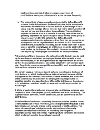 treatment is concerned. It also presupposes payment of
      contributions every year, either once in a year or more frequently.


   b. The second type of superannuation scheme is the defined benefit
      scheme. Under this scheme, the benefit payable to the employee is
      determined with reference to factors such as a percentage of final
      salary (e.g. the average of one, three or five years’ salary), number of
      years of service and the grade of the employee. The contribution
      required to finance such a scheme is actuarially determined and is
      generally expressed as a percentage of salary for the entire group of
      employees covered by the scheme. For defined benefit
      superannuation/pension schemes, a trust fund can be created or an
      arrangement can be negotiated with an insurer so that the annual
      contributions, calculated actuarially, can be made each year. In such
      a case, benefits to employees on entitlement would be paid by the
      trust fund or by the insurer. Alternatively, the superannuation benefit
      can be paid by the employer as and when an employee leaves.

7.Gratuity benefit is in the nature of a defined benefit. Gratuity can be paid
by the employer as and when an employee leaves. Alternatively, a trust
fund can be created, or an arrangement can be negotiated with an insurer
so that the annual contributions, calculated actuarially, can be made each
year. Benefits to employees on entitlement would in such a case be paid by
the trust fund or by the insurer. 2

8.In certain cases, a retirement benefit scheme may stipulate the basis of
contributions on which the benefits are determined and, because of this,
may appear to be a defined contribution scheme. However, the provisions
of the scheme may also result in the employer being responsible for
specified benefits or a specified level of benefits. In this case, the scheme
is, in substance, a defined benefit scheme and should be accounted for
accordingly.

9. While provident fund schemes are generally contributory schemes from
the point of view of employees, gratuity schemes are non-contributory. The
superannuation schemes, on the other hand, can be contributory or non-
contributory.

10.Defined benefit schemes, especially those that promise benefits related
to remuneration at or near retirement, present significant difficulties in the
determination of periodic charge to the statement of profit and loss. The
extent of an employer’s obligation under such schemes is usually
uncertain and requires estimation. In estimating the obligation,
assumptions may need to be made regarding future conditions and events
which are largely outside the employer’s control.
 