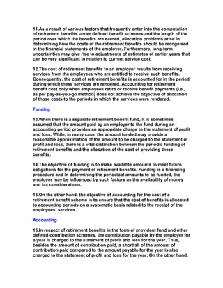 11.As a result of various factors that frequently enter into the computation
of retirement benefits under defined benefit schemes and the length of the
period over which the benefits are earned, allocation problems arise in
determining how the costs of the retirement benefits should be recognised
in the financial statements of the employer. Furthermore, long-term
uncertainties may give rise to adjustments of estimates of earlier years that
can be very significant in relation to current service cost.

12.The cost of retirement benefits to an employer results from receiving
services from the employees who are entitled to receive such benefits.
Consequently, the cost of retirement benefits is accounted for in the period
during which these services are rendered. Accounting for retirement
benefit cost only when employees retire or receive benefit payments (i.e.,
as per pay-as-you-go method) does not achieve the objective of allocation
of those costs to the periods in which the services were rendered.

Funding

13.When there is a separate retirement benefit fund, it is sometimes
assumed that the amount paid by an employer to the fund during an
accounting period provides an appropriate charge to the statement of profit
and loss. While, in many case, the amount funded may provide a
reasonable approximation of the amount to be charged to the statement of
profit and loss, there is a vital distinction between the periodic funding of
retirement benefits and the allocation of the cost of providing these
benefits.

14.The objective of funding is to make available amounts to meet future
obligations for the payment of retirement benefits. Funding is a financing
procedure and in determining the periodical amounts to be funded, the
employer may be influenced by such factors as the availability of money
and tax considerations.

15.On the other hand, the objective of accounting for the cost of a
retirement benefit scheme is to ensure that the cost of benefits is allocated
to accounting periods on a systematic basis related to the receipt of the
employees’ services.

Accounting

16.In respect of retirement benefits in the form of provident fund and other
defined contribution schemes, the contribution payable by the employer for
a year is charged to the statement of profit and loss for the year. Thus,
besides the amount of contribution paid, a shortfall of the amount of
contribution paid compared to the amount payable for the year is also
charged to the statement of profit and loss for the year. On the other hand,
 