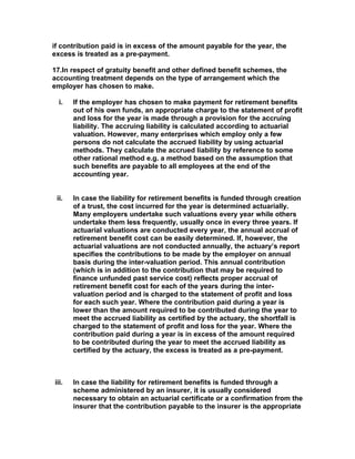 if contribution paid is in excess of the amount payable for the year, the
excess is treated as a pre-payment.

17.In respect of gratuity benefit and other defined benefit schemes, the
accounting treatment depends on the type of arrangement which the
employer has chosen to make.

  i.   If the employer has chosen to make payment for retirement benefits
       out of his own funds, an appropriate charge to the statement of profit
       and loss for the year is made through a provision for the accruing
       liability. The accruing liability is calculated according to actuarial
       valuation. However, many enterprises which employ only a few
       persons do not calculate the accrued liability by using actuarial
       methods. They calculate the accrued liability by reference to some
       other rational method e.g. a method based on the assumption that
       such benefits are payable to all employees at the end of the
       accounting year.


 ii.   In case the liability for retirement benefits is funded through creation
       of a trust, the cost incurred for the year is determined actuarially.
       Many employers undertake such valuations every year while others
       undertake them less frequently, usually once in every three years. If
       actuarial valuations are conducted every year, the annual accrual of
       retirement benefit cost can be easily determined. If, however, the
       actuarial valuations are not conducted annually, the actuary’s report
       specifies the contributions to be made by the employer on annual
       basis during the inter-valuation period. This annual contribution
       (which is in addition to the contribution that may be required to
       finance unfunded past service cost) reflects proper accrual of
       retirement benefit cost for each of the years during the inter-
       valuation period and is charged to the statement of profit and loss
       for each such year. Where the contribution paid during a year is
       lower than the amount required to be contributed during the year to
       meet the accrued liability as certified by the actuary, the shortfall is
       charged to the statement of profit and loss for the year. Where the
       contribution paid during a year is in excess of the amount required
       to be contributed during the year to meet the accrued liability as
       certified by the actuary, the excess is treated as a pre-payment.



iii.   In case the liability for retirement benefits is funded through a
       scheme administered by an insurer, it is usually considered
       necessary to obtain an actuarial certificate or a confirmation from the
       insurer that the contribution payable to the insurer is the appropriate
 