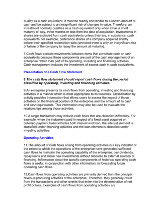 qualify as a cash equivalent, it must be readily convertible to a known amount of
cash and be subject to an insignificant risk of changes in value. Therefore, an
investment normally qualifies as a cash equivalent only when it has a short
maturity of, say, three months or less from the date of acquisition. Investments in
shares are excluded from cash equivalents unless they are, in substance, cash
equivalents; for example, preference shares of a company acquired shortly
before their specified redemption date (provided there is only an insignificant risk
of failure of the company to repay the amount at maturity).

7.Cash flows exclude movements between items that constitute cash or cash
equivalents because these components are part of the cash management of an
enterprise rather than part of its operating, investing and financing activities.
Cash management includes the investment of excess cash in cash equivalents.

Presentation of a Cash Flow Statement

8.The cash flow statement should report cash flows during the period
classified by operating, investing and financing activities.

9.An enterprise presents its cash flows from operating, investing and financing
activities in a manner which is most appropriate to its business. Classification by
activity provides information that allows users to assess the impact of those
activities on the financial position of the enterprise and the amount of its cash
and cash equivalents. This information may also be used to evaluate the
relationships among those activities.

10.A single transaction may include cash flows that are classified differently. For
example, when the instalment paid in respect of a fixed asset acquired on
deferred payment basis includes both interest and loan, the interest element is
classified under financing activities and the loan element is classified under
investing activities.

Operating Activities

11.The amount of cash flows arising from operating activities is a key indicator of
the extent to which the operations of the enterprise have generated sufficient
cash flows to maintain the operating capability of the enterprise, pay dividends,
repay loans and make new investments without recourse to external sources of
financing. Information about the specific components of historical operating cash
flows is useful, in conjunction with other information, in forecasting future
operating cash flows.

12.Cash flows from operating activities are primarily derived from the principal
revenue-producing activities of the enterprise. Therefore, they generally result
from the transactions and other events that enter into the determination of net
profit or loss. Examples of cash flows from operating activities are:
 