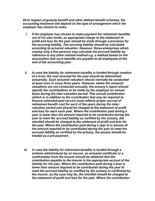 28.In respect of gratuity benefit and other defined benefit schemes, the
accounting treatment will depend on the type of arrangement which the
employer has chosen to make.

  i.   If the employer has chosen to make payment for retirement benefits
       out of his own funds, an appropriate charge to the statement of
       profit and loss for the year should be made through a provision for
       the accruing liability. The accruing liability should be calculated
       according to actuarial valuation. However, those enterprises which
       employ only a few persons may calculate the accrued liability by
       reference to any other rational method e.g. a method based on the
       assumption that such benefits are payable to all employees at the
       end of the accounting year.


 ii.   In case the liability for retirement benefits is funded through creation
       of a trust, the cost incurred for the year should be determined
       actuarially. Such actuarial valuation should normally be conducted
       at least once in every three years. However, where the actuarial
       valuations are not conducted annually, the actuary’s report should
       specify the contributions to be made by the employer on annual
       basis during the inter-valuation period. This annual contribution
       (which is in addition to the contribution that may be required to
       finance unfunded past service cost) reflects proper accrual of
       retirement benefit cost for each of the years during the inter-
       valuation period and should be charged to the statement of profit
       and loss for each such year. Where the contribution paid during a
       year is lower than the amount required to be contributed during the
       year to meet the accrued liability as certified by the actuary, the
       shortfall should be charged to the statement of profit and loss for
       the year. Where the contribution paid during a year is in excess of
       the amount required to be contributed during the year to meet the
       accrued liability as certified by the actuary, the excess should be
       treated as a pre-payment.



iii.   In case the liability for retirement benefits is funded through a
       scheme administered by an insurer, an actuarial certificate or a
       confirmation from the insurer should be obtained that the
       contribution payable to the insurer is the appropriate accrual of the
       liability for the year. Where the contribution paid during a year is
       lower than amount required to be contributed during the year to
       meet the accrued liability as certified by the actuary or confirmed by
       the insurer, as the case may be, the shortfall should be charged to
       the statement of profit and loss for the year. Where the contribution
 
